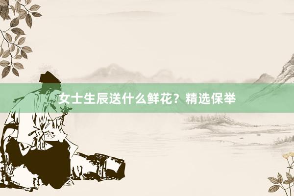 女士生辰送什么鲜花？精选保举